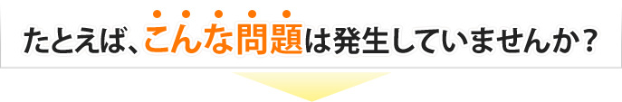 たとえば、こんな問題は発生していませんか？