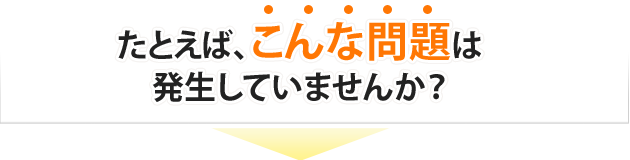 たとえば、こんな問題は発生していませんか？