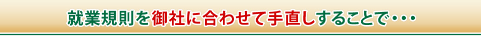 就業規則を御社に合わせて手直しすることで・・・