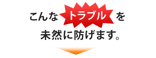 こんなトラブルを未然に防げます。