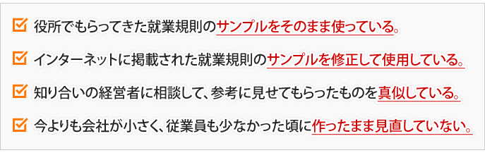 役所でもらってきた就業規則のサンプルをそのまま使っている。インターネットに掲載された就業規則のサンプルを修正して使用している。知り合いの経営者に相談して、参考に見せてもらったものを真似している。今よりも会社が小さく、従業員も少なかった頃に作ったまま見直していない。