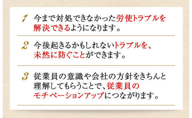 1.今まで対処できなかった労使トラブルを解決できるようになります。2.今後起きるかもしれないトラブルを、未然に防ぐことができます。3.従業員の意識や会社の方針をきちんと理解してもらうことで、従業員のモチベーションアップにつながります。