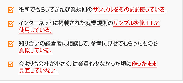 役所でもらってきた就業規則のサンプルをそのまま使っている。インターネットに掲載された就業規則のサンプルを修正して使用している。知り合いの経営者に相談して、参考に見せてもらったものを真似している。今よりも会社が小さく、従業員も少なかった頃に作ったまま見直していない。