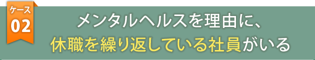 ケース2　メンタルヘルスを理由に、休職を繰り返している社員がいる