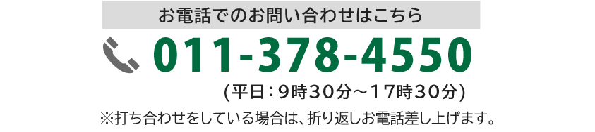 お電話でのお問い合わせはこちら 011-378-4550 (平日：9時30分～17時30分) ※打ち合わせをしている場合は、折り返しお電話差し上げます。