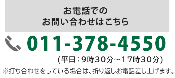 お電話でのお問い合わせはこちら 011-378-4550 (平日：9時30分～17時30分) ※打ち合わせをしている場合は、折り返しお電話差し上げます。