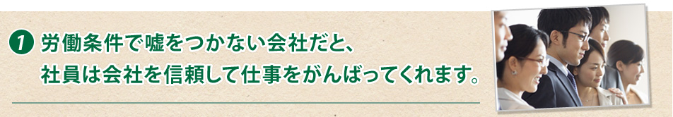 1.労働条件で嘘をつかない会社だと、社員は会社を信頼して仕事をがんばってくれます。