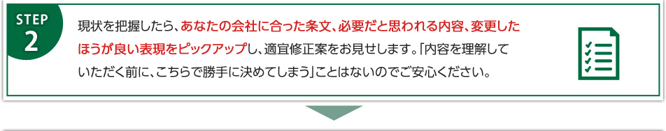 現状を把握したら、あなたの会社に合った条文、必要だと思われる内容、変更したほうが良い表現をピックアップし、適宜修正案をお見せします。「内容を理解していただく前に、こちらで勝手に決めてしまう」ことはないのでご安心ください。