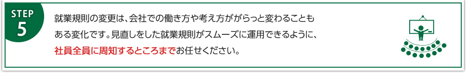 就業規則の変更は、会社での働き方や考え方ががらっと変わることもある変化です。見直しをした就業規則がスムーズに運用できるように、社員全員に周知するところまでお任せください。