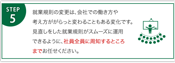 就業規則の変更は、会社での働き方や考え方ががらっと変わることもある変化です。見直しをした就業規則がスムーズに運用できるように、社員全員に周知するところまでお任せください。